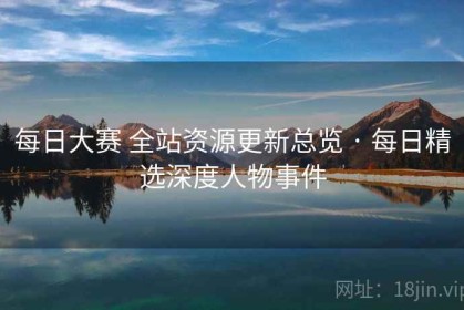 每日大赛 全站资源更新总览 · 每日精选深度人物事件