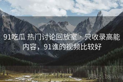 91吃瓜 热门讨论回放室 · 只收录高能内容，91谁的视频比较好