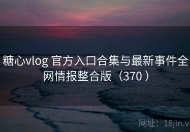糖心vlog 官方入口合集与最新事件全网情报整合版（370 ）
