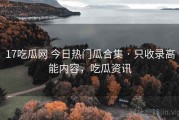 17吃瓜网 今日热门瓜合集 · 只收录高能内容，吃瓜资讯
