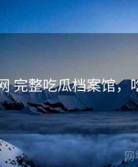 17吃瓜网 完整吃瓜档案馆，吃瓜资讯