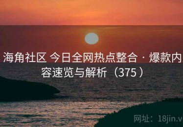 海角社区 今日全网热点整合 · 爆款内容速览与解析（375 ）