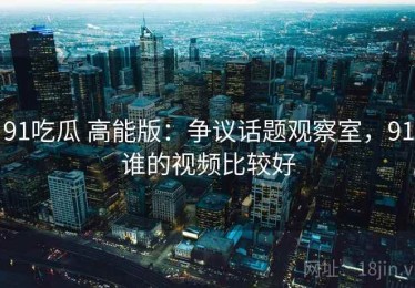 91吃瓜 高能版：争议话题观察室，91谁的视频比较好