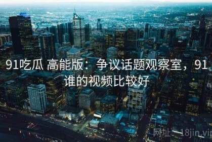 91吃瓜 高能版：争议话题观察室，91谁的视频比较好