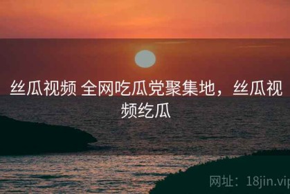 丝瓜视频 全网吃瓜党聚集地，丝瓜视频纥瓜