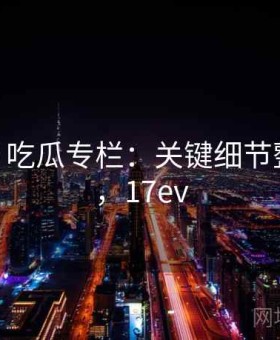 17c影院 吃瓜专栏：关键细节整理专栏，17ev