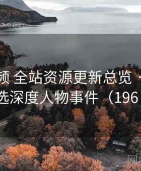 西瓜视频 全站资源更新总览 · 每日精选深度人物事件（196 ）