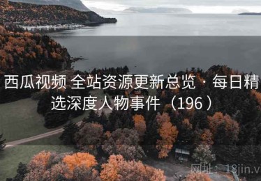 西瓜视频 全站资源更新总览 · 每日精选深度人物事件（196 ）