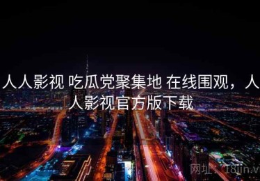 人人影视 吃瓜党聚集地 在线围观，人人影视官方版下载