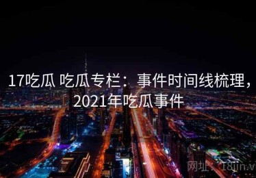 17吃瓜 吃瓜专栏：事件时间线梳理，2021年吃瓜事件