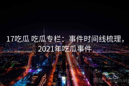 17吃瓜 吃瓜专栏：事件时间线梳理，2021年吃瓜事件