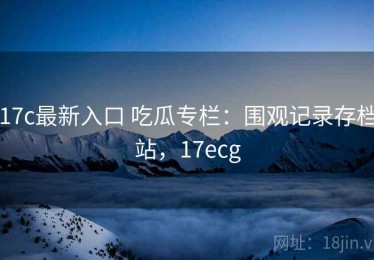 17c最新入口 吃瓜专栏：围观记录存档站，17ecg