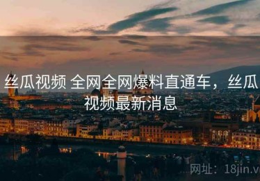 丝瓜视频 全网全网爆料直通车，丝瓜视频最新消息