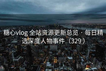 糖心vlog 全站资源更新总览 · 每日精选深度人物事件（329 ）