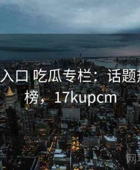 17c最新入口 吃瓜专栏：话题热度排行榜，17kupcm