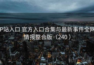 P站入口 官方入口合集与最新事件全网情报整合版（240 ）
