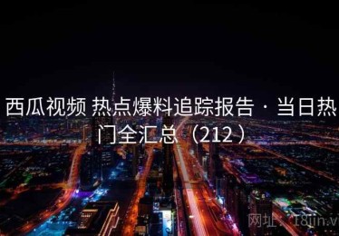 西瓜视频 热点爆料追踪报告 · 当日热门全汇总（212 ）