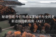 秘语空间 今日热点深度解析与全网更新追踪导航指南（437 ）