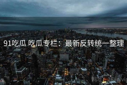 91吃瓜 吃瓜专栏：最新反转统一整理