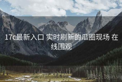 17c最新入口 实时刷新的瓜圈现场 在线围观