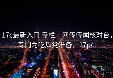 17c最新入口 专栏 · 网传传闻核对台，专门为吃瓜党准备，17pcl
