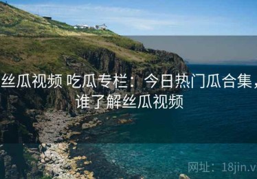 丝瓜视频 吃瓜专栏：今日热门瓜合集，谁了解丝瓜视频