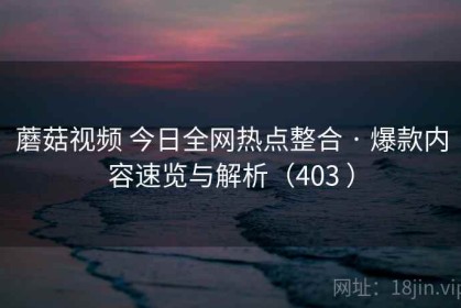 蘑菇视频 今日全网热点整合 · 爆款内容速览与解析（403 ）