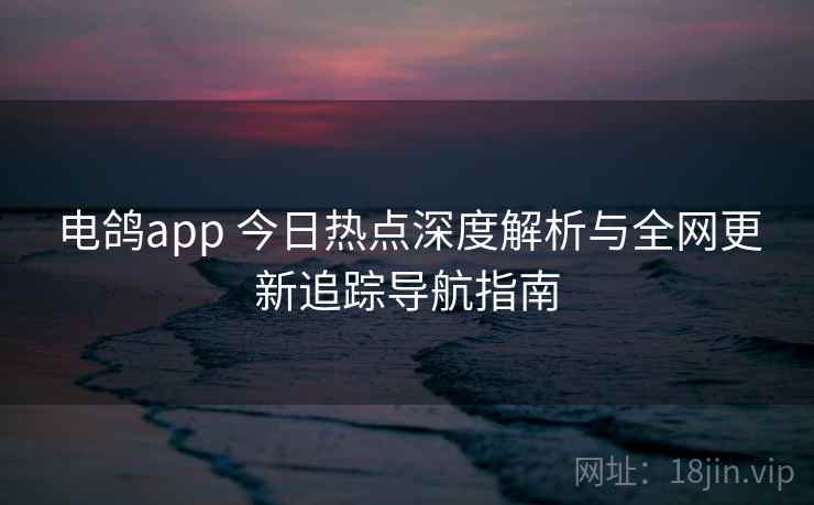 电鸽app 今日热点深度解析与全网更新追踪导航指南