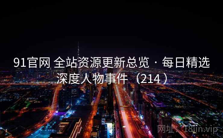 91官网 全站资源更新总览 · 每日精选深度人物事件（214 ）