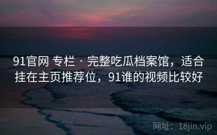 91官网 专栏 · 完整吃瓜档案馆，适合挂在主页推荐位，91谁的视频比较好