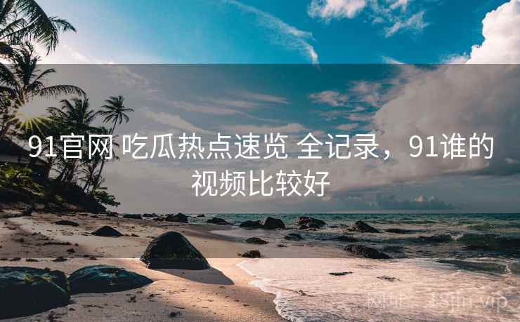 91官网 吃瓜热点速览 全记录，91谁的视频比较好