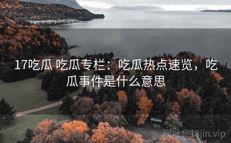 17吃瓜 吃瓜专栏：吃瓜热点速览，吃瓜事件是什么意思