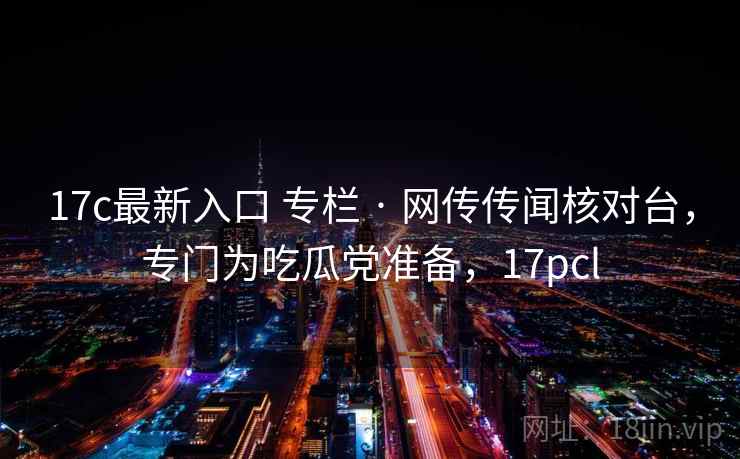 17c最新入口 专栏 · 网传传闻核对台，专门为吃瓜党准备，17pcl