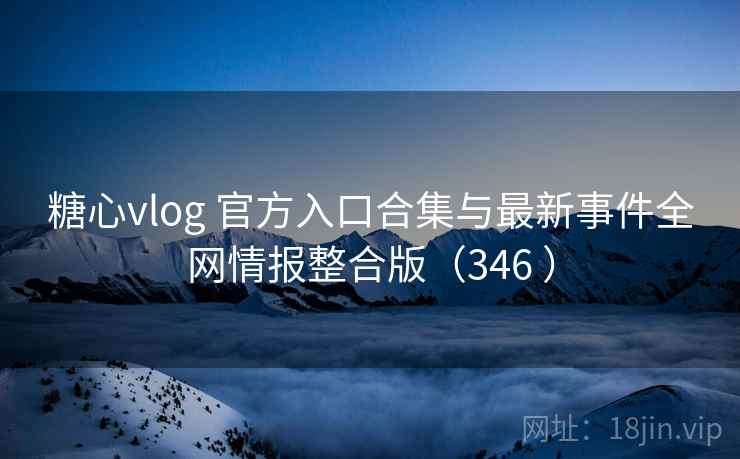 糖心vlog 官方入口合集与最新事件全网情报整合版（346 ）