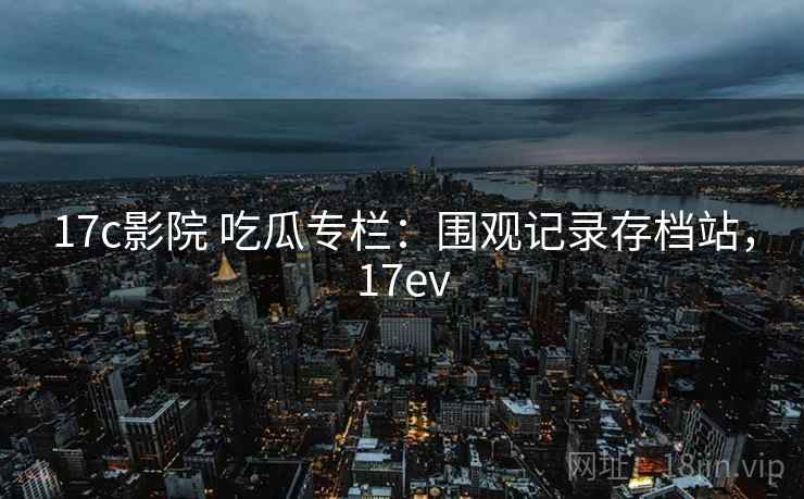 17c影院 吃瓜专栏：围观记录存档站，17ev