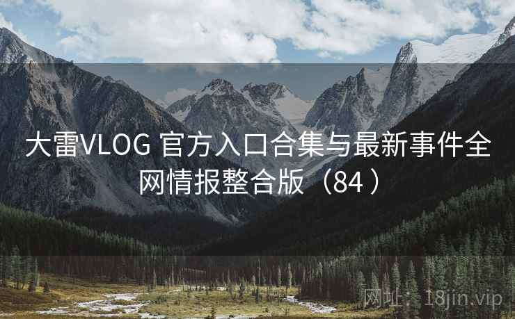 大雷VLOG 官方入口合集与最新事件全网情报整合版（84 ）