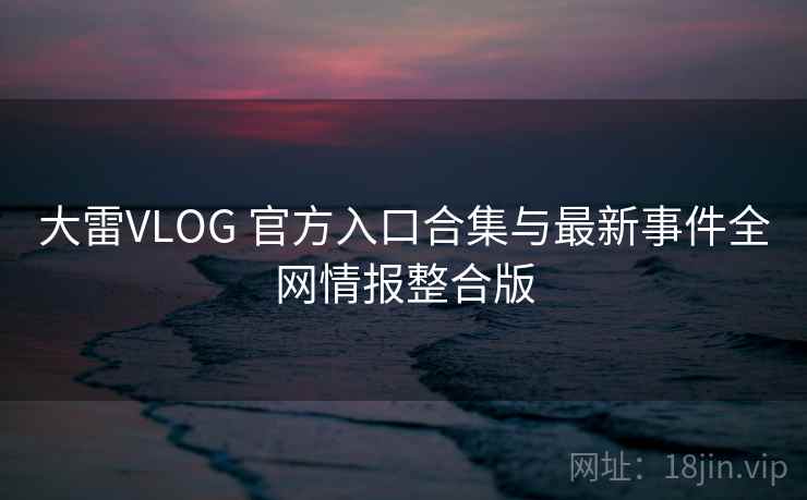 大雷VLOG 官方入口合集与最新事件全网情报整合版