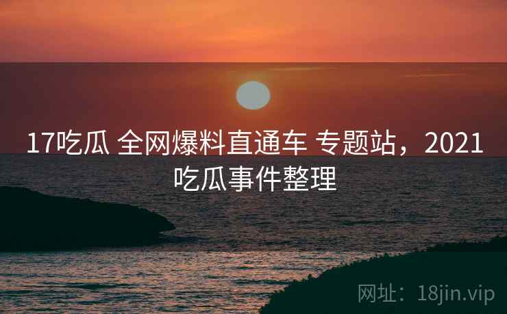 17吃瓜 全网爆料直通车 专题站，2021吃瓜事件整理