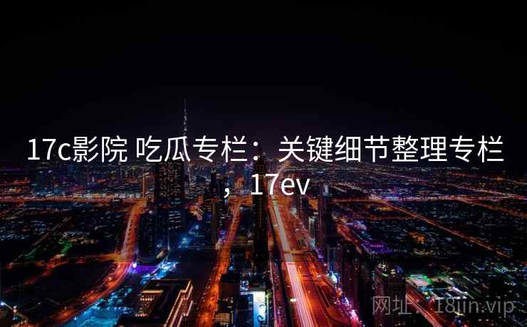 17c影院 吃瓜专栏：关键细节整理专栏，17ev