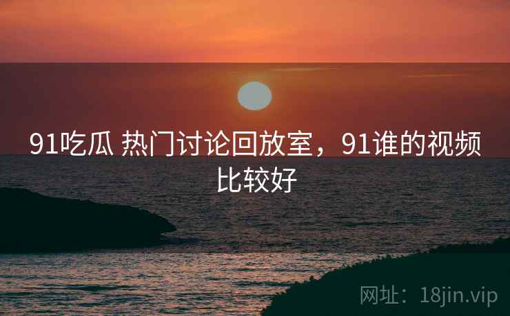 91吃瓜 热门讨论回放室，91谁的视频比较好