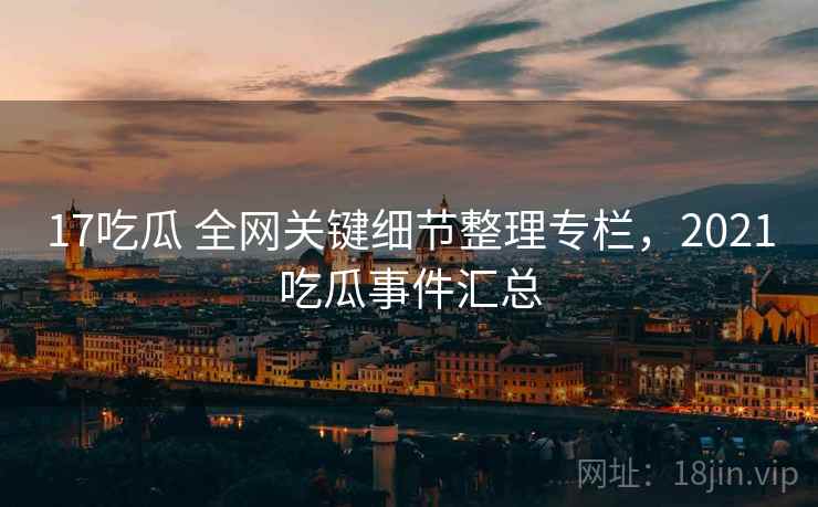 17吃瓜 全网关键细节整理专栏,2021吃瓜事件汇总 17吃瓜 全网关键细节整理专栏,2021吃瓜事件汇总