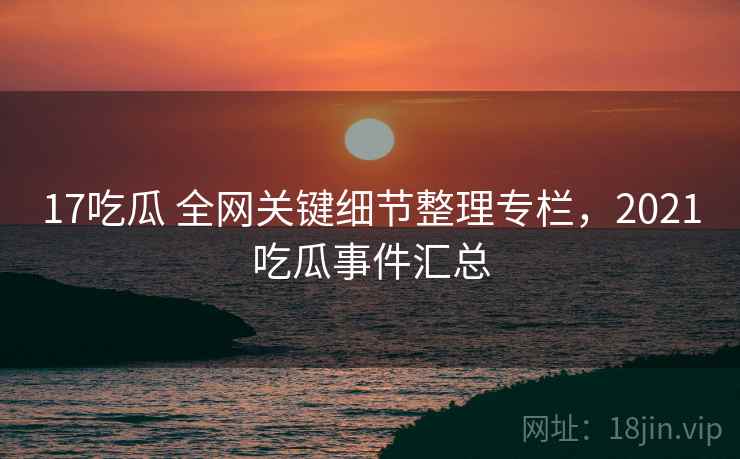 17吃瓜 全网关键细节整理专栏,2021吃瓜事件汇总 17吃瓜 全网关键细节整理专栏,2021吃瓜事件汇总