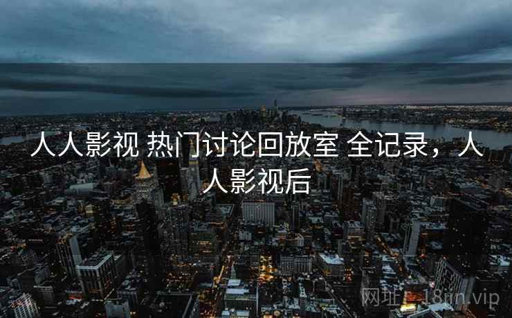 人人影视 热门讨论回放室 全记录,人人影视后 人人影视 热门讨论回放室 全记录,人人影视后