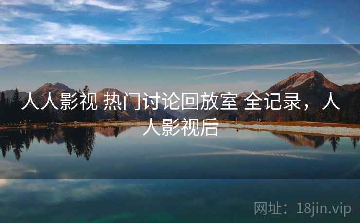 人人影视 热门讨论回放室 全记录,人人影视后 人人影视 热门讨论回放室 全记录,人人影视后