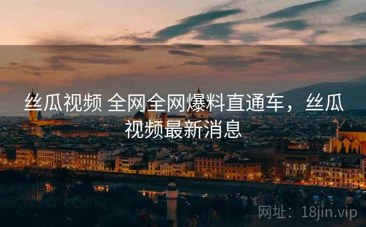 丝瓜视频 全网全网爆料直通车,丝瓜视频最新消息 丝瓜视频 全网全网爆料直通车,丝瓜视频最新消息