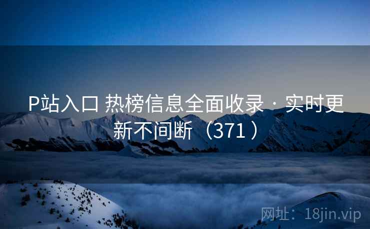 P站入口 热榜信息全面收录 · 实时更新不间断(371 ) P站入口 热榜信息全面收录 · 实时更新不间断(371 )