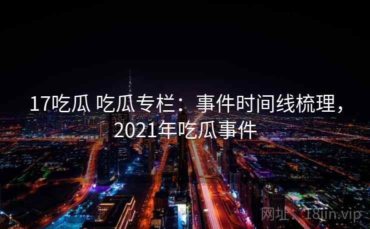 17吃瓜 吃瓜专栏:事件时间线梳理,2021年吃瓜事件 17吃瓜 吃瓜专栏:事件时间线梳理,2021年吃瓜事件
