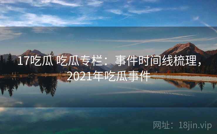 17吃瓜 吃瓜专栏:事件时间线梳理,2021年吃瓜事件 17吃瓜 吃瓜专栏:事件时间线梳理,2021年吃瓜事件