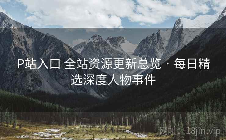 P站入口 全站资源更新总览 · 每日精选深度人物事件 P站入口 全站资源更新总览 · 每日精选深度人物事件