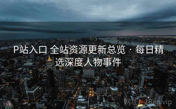 P站入口 全站资源更新总览 · 每日精选深度人物事件 P站入口 全站资源更新总览 · 每日精选深度人物事件